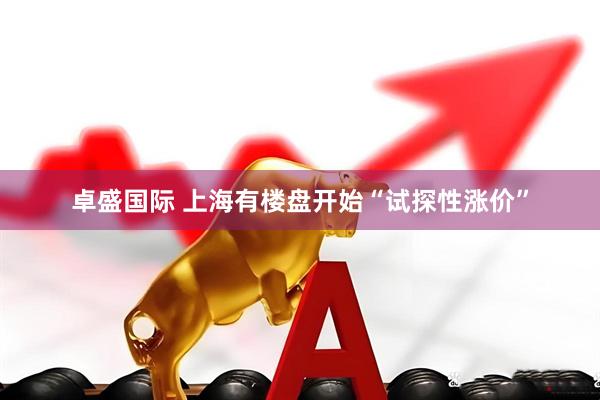 卓盛国际 上海有楼盘开始“试探性涨价”