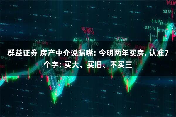 群益证券 房产中介说漏嘴: 今明两年买房, 认准7个字: 买大、买旧、不买三