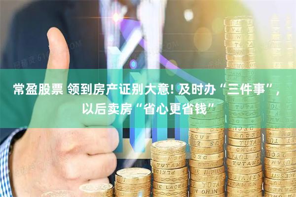 常盈股票 领到房产证别大意! 及时办“三件事”, 以后卖房“省心更省钱”