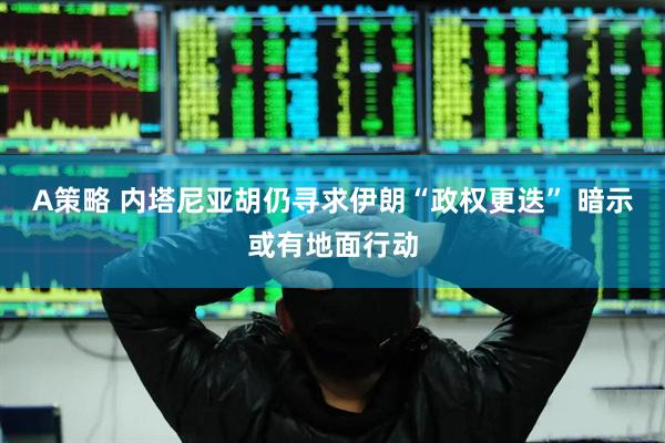 A策略 内塔尼亚胡仍寻求伊朗“政权更迭” 暗示或有地面行动