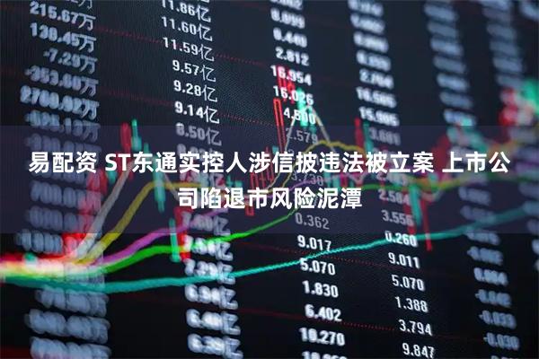 易配资 ST东通实控人涉信披违法被立案 上市公司陷退市风险泥潭