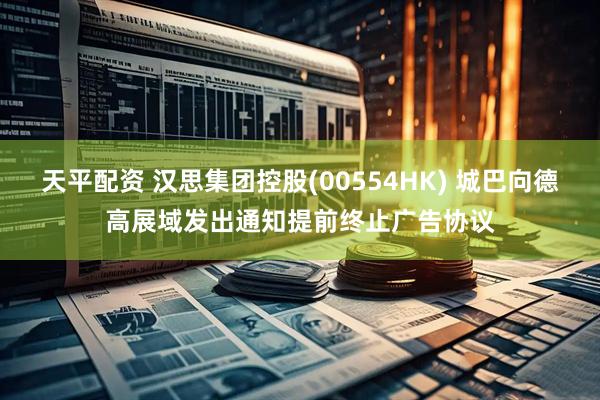 天平配资 汉思集团控股(00554HK) 城巴向德高展域发出通知提前终止广告协议