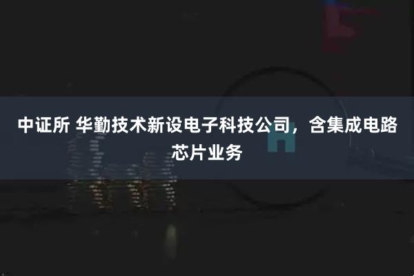 中证所 华勤技术新设电子科技公司，含集成电路芯片业务