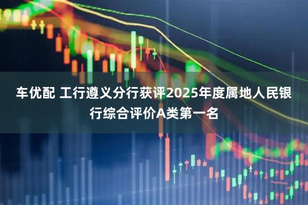 车优配 工行遵义分行获评2025年度属地人民银行综合评价A类第一名