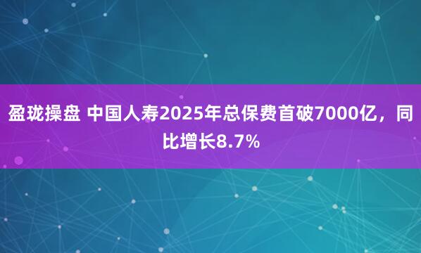 盈珑操盘 中国人寿2025年总保费首破7000亿，同比增长8.7%