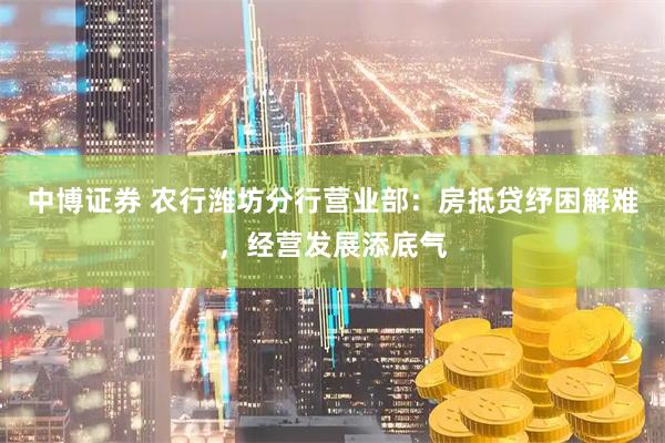 中博证券 农行潍坊分行营业部：房抵贷纾困解难，经营发展添底气