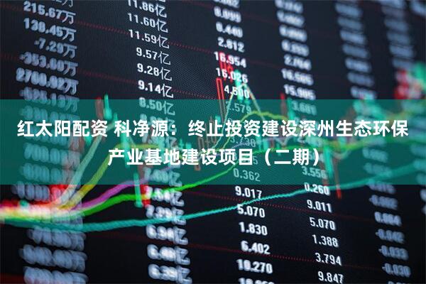 红太阳配资 科净源：终止投资建设深州生态环保产业基地建设项目（二期）