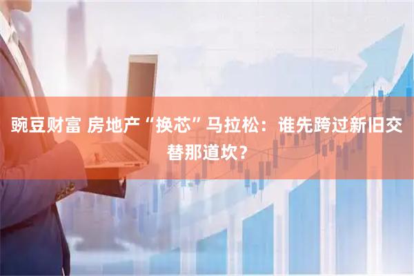 豌豆财富 房地产“换芯”马拉松：谁先跨过新旧交替那道坎？