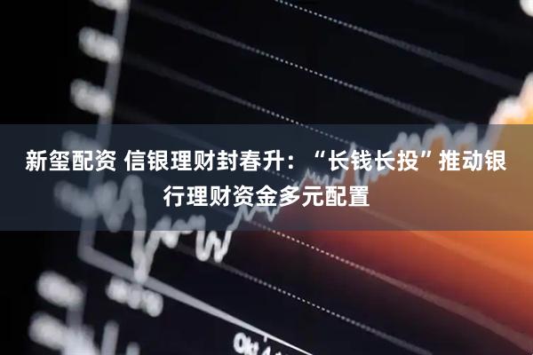 新玺配资 信银理财封春升：“长钱长投”推动银行理财资金多元配置