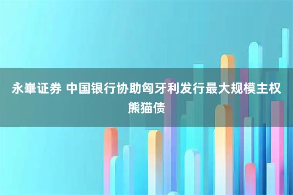 永崋证券 中国银行协助匈牙利发行最大规模主权熊猫债