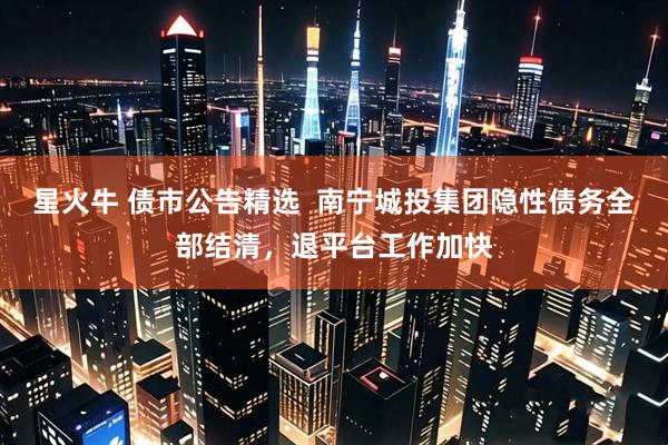 星火牛 债市公告精选  南宁城投集团隐性债务全部结清，退平台工作加快