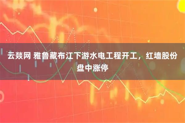 云燚网 雅鲁藏布江下游水电工程开工，红墙股份盘中涨停