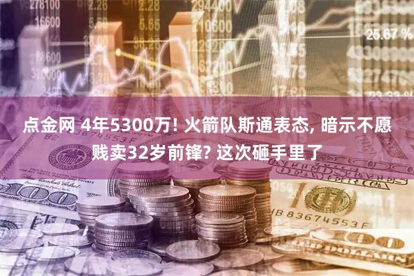 点金网 4年5300万! 火箭队斯通表态, 暗示不愿贱卖32岁前锋? 这次砸手里了