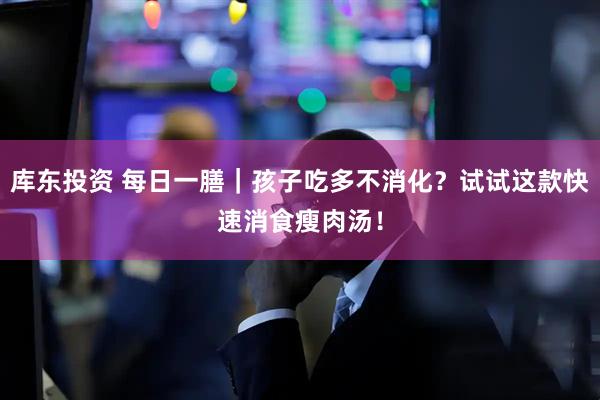 库东投资 每日一膳｜孩子吃多不消化？试试这款快速消食瘦肉汤！
