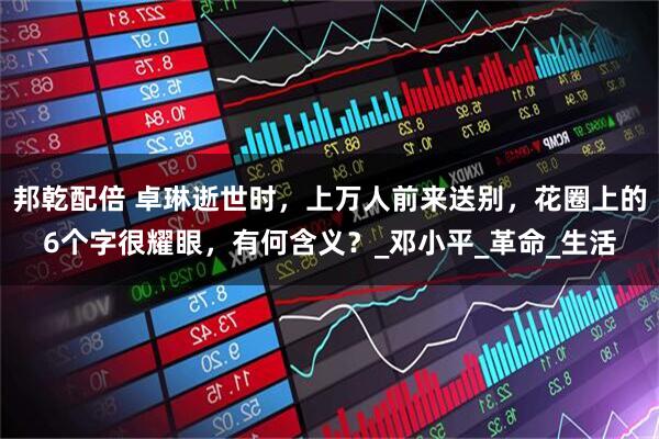邦乾配倍 卓琳逝世时，上万人前来送别，花圈上的6个字很耀眼，有何含义？_邓小平_革命_生活
