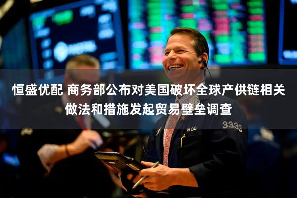 恒盛优配 商务部公布对美国破坏全球产供链相关做法和措施发起贸易壁垒调查