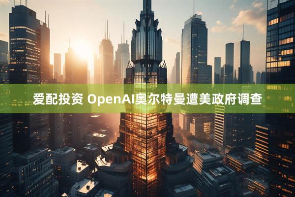 爱配投资 OpenAI奥尔特曼遭美政府调查