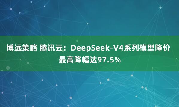 博远策略 腾讯云：DeepSeek-V4系列模型降价 最高降幅达97.5%
