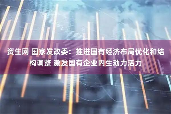 资生网 国家发改委：推进国有经济布局优化和结构调整 激发国有企业内生动力活力