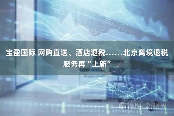 宝盈国际 网购直送、酒店退税……北京离境退税服务再“上新”