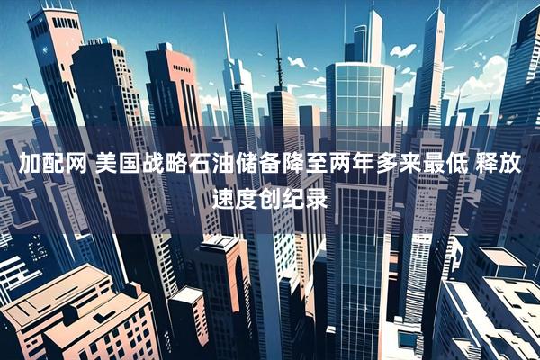 加配网 美国战略石油储备降至两年多来最低 释放速度创纪录