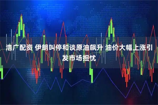 浩广配资 伊朗叫停和谈原油飙升 油价大幅上涨引发市场担忧