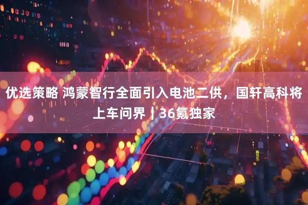 优选策略 鸿蒙智行全面引入电池二供，国轩高科将上车问界｜36氪独家
